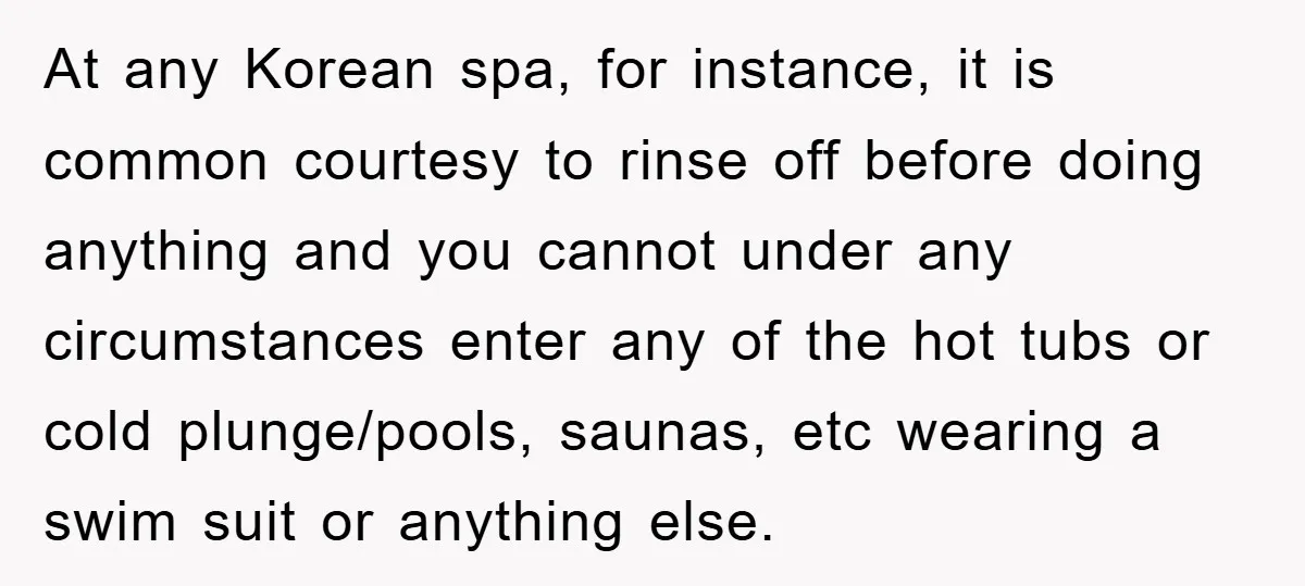 At any Korean spa, for instance, it is common courtesy to rinse off before doing anything and you cannot under any circumstances enter any of the hot tubs or cold...