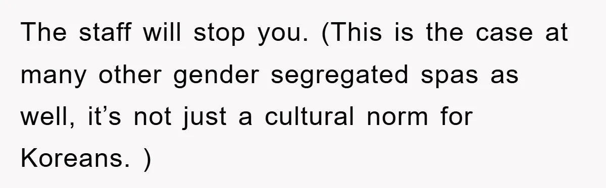 The staff will stop you. (This is the case at many other gender segregated spas as well, it’s not just a cultural norm for Koreans. )