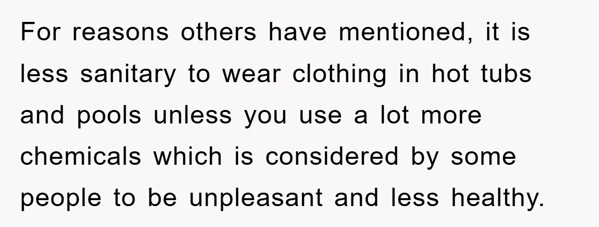 For reasons others have mentioned, it is less sanitary to wear clothing in hot tubs and pools unless you use a lot more chemicals which is considered by some people...