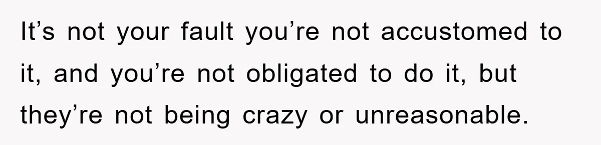 It’s not your fault you’re not accustomed to it, and you’re not obligated to do it, but they’re not being crazy or unreasonable.