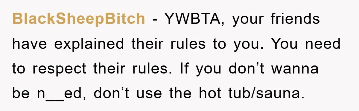 BlackSheepBitch − YWBTA, your friends have explained their rules to you. You need to respect their rules. If you don’t wanna be n__ed, don’t use the hot tub/sauna.