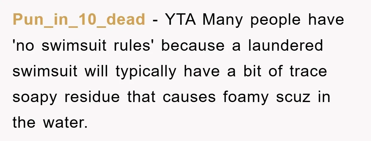 Pun_in_10_dead − YTA Many people have 'no swimsuit rules' because a laundered swimsuit will typically have a bit of trace soapy residue that causes foamy scuz in the water.