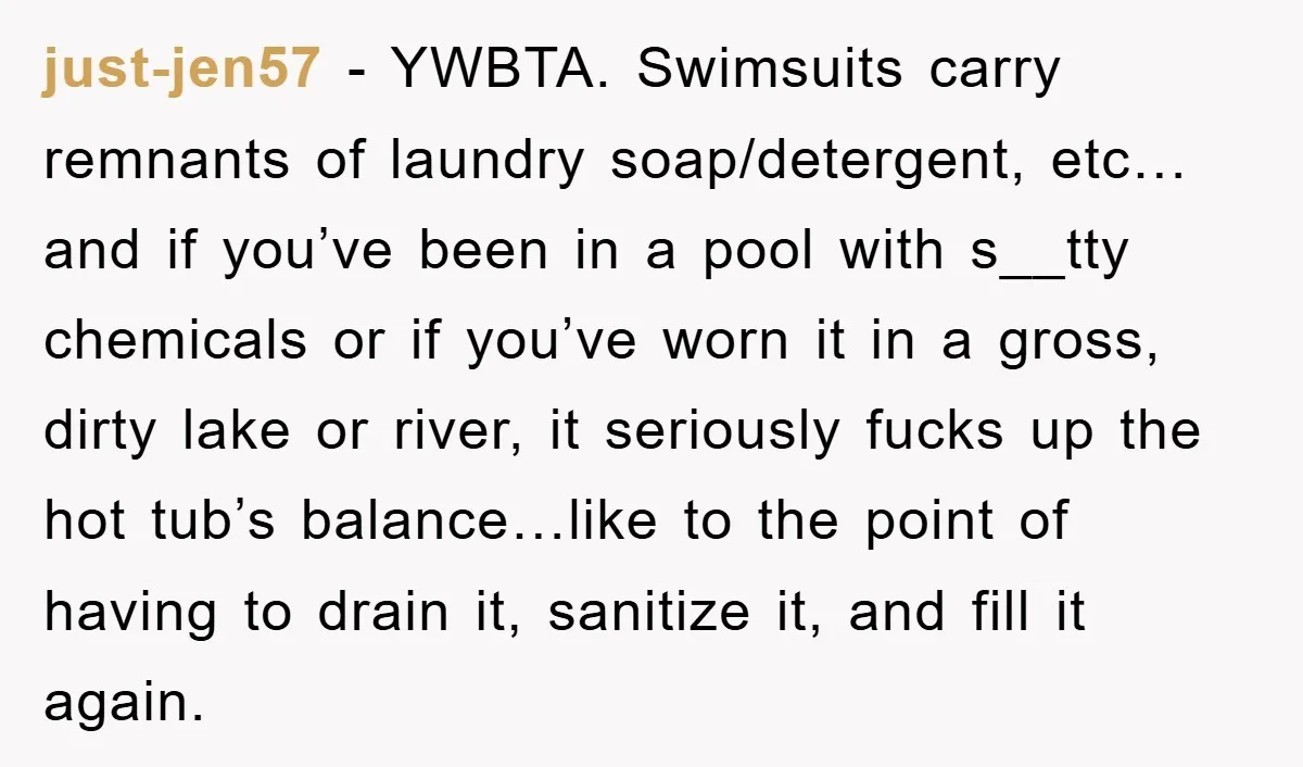 just-jen57 − YWBTA. Swimsuits carry remnants of laundry soap/detergent, etc… and if you’ve been in a pool with s__tty chemicals or if you’ve worn it in a gross, dirty lake...