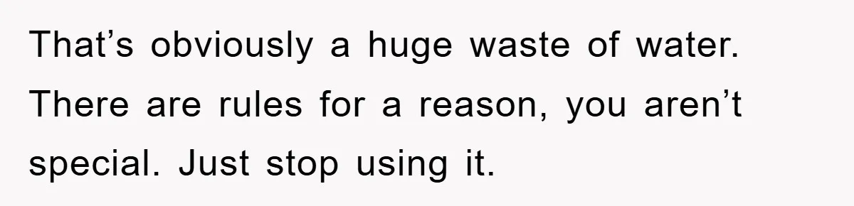 That’s obviously a huge waste of water. There are rules for a reason, you aren’t special. Just stop using it.