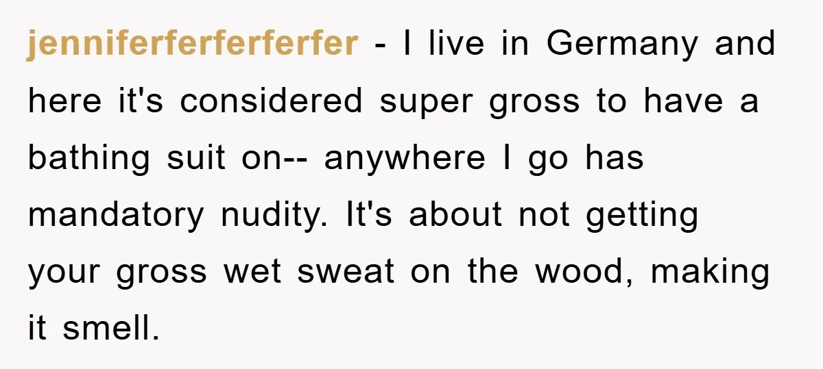 jenniferferferferfer − I live in Germany and here it's considered super gross to have a bathing suit on-- anywhere I go has mandatory nudity. It's about not getting your gross...