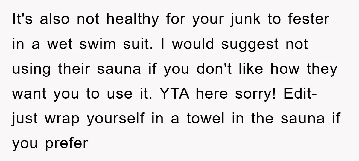 It's also not healthy for your junk to fester in a wet swim suit. I would suggest not using their sauna if you don't like how they want you to...