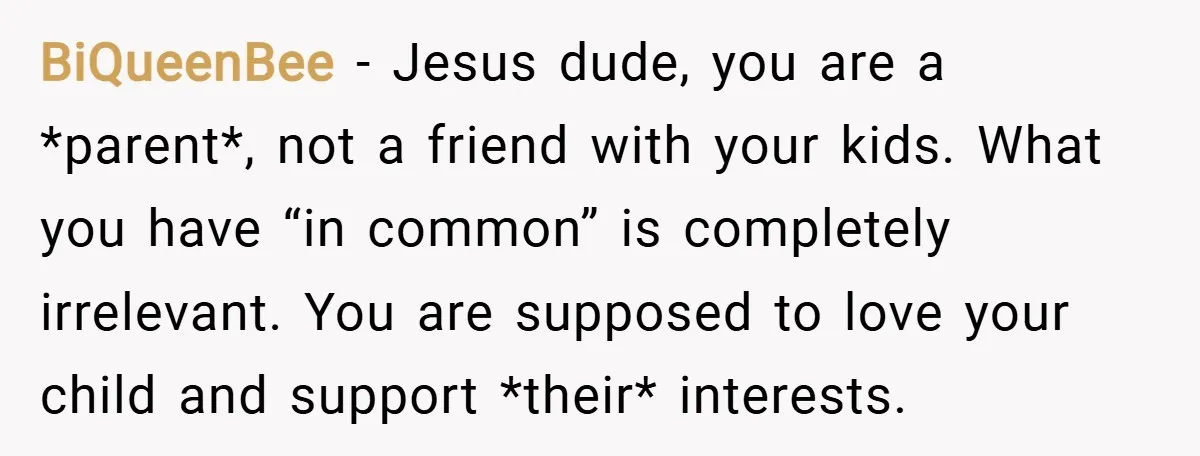 BiQueenBee − Jesus dude, you are a *parent*, not a friend with your kids. What you have “in common” is completely irrelevant. You are supposed to love your child and...