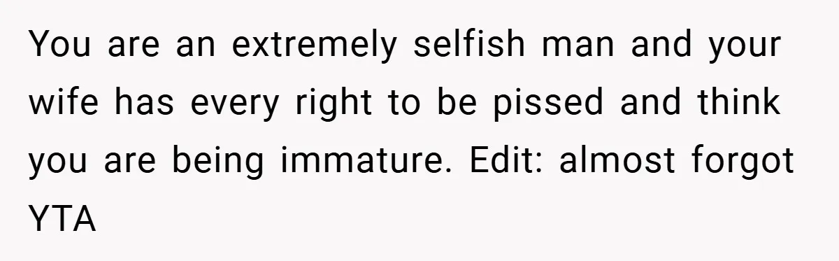 You are an extremely selfish man and your wife has every right to be pissed and think you are being immature. Edit: almost forgot YTA
