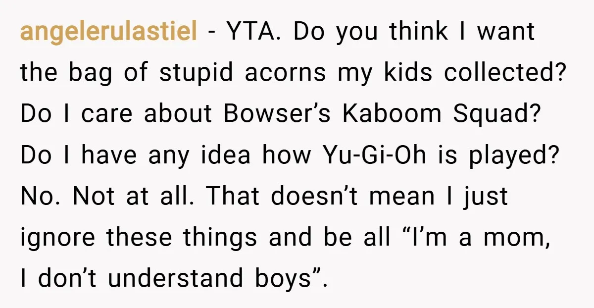 angelerulastiel − YTA. Do you think I want the bag of stupid acorns my kids collected? Do I care about Bowser’s Kaboom Squad? Do I have any idea how Yu-Gi-Oh...
