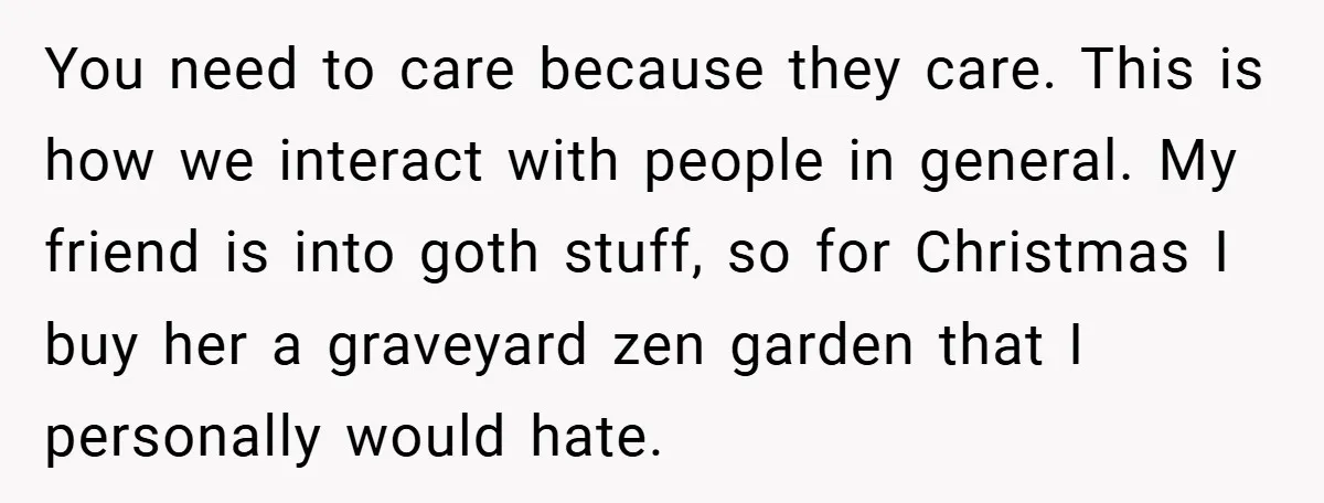 You need to care because they care. This is how we interact with people in general. My friend is into goth stuff, so for Christmas I buy her a graveyard...