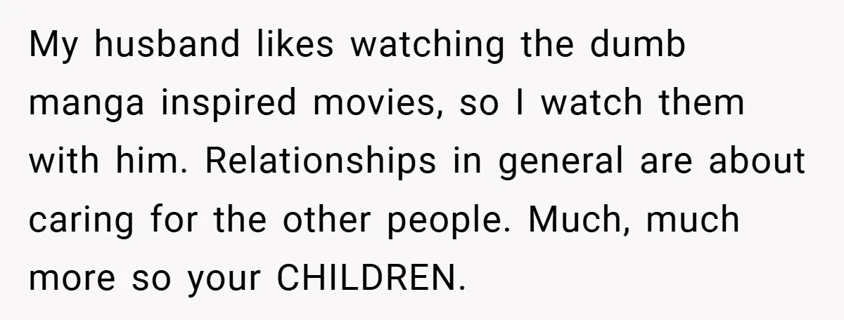 My husband likes watching the dumb manga inspired movies, so I watch them with him. Relationships in general are about caring for the other people. Much, much more so your...