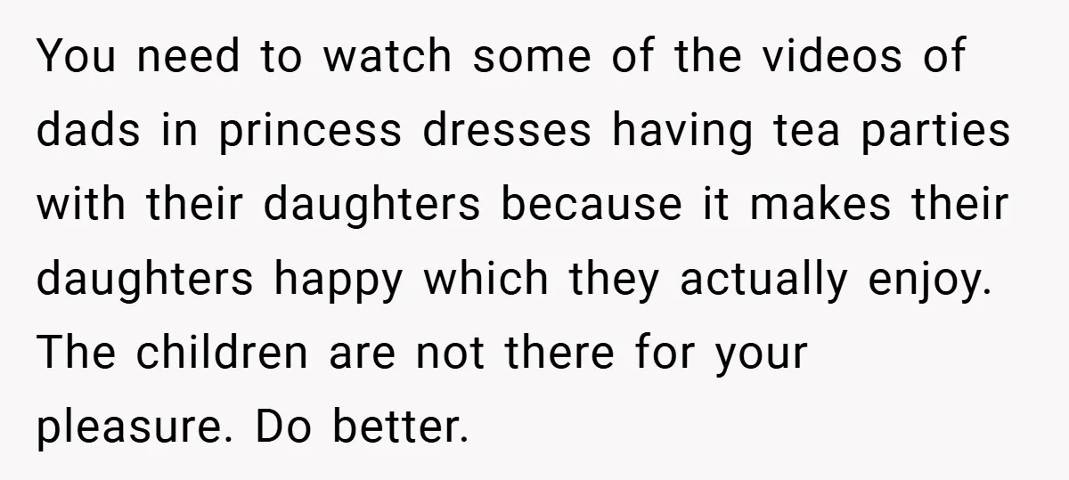 You need to watch some of the videos of dads in princess dresses having tea parties with their daughters because it makes their daughters happy which they actually enjoy. The...