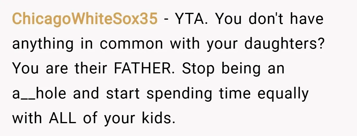 ChicagoWhiteSox35 − YTA. You don't have anything in common with your daughters? You are their FATHER. Stop being an a__hole and start spending time equally with ALL of your kids.