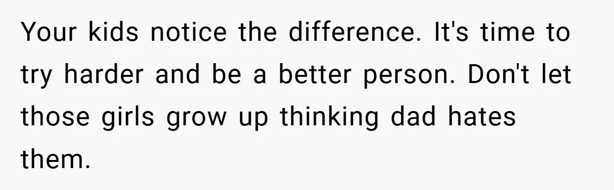 Your kids notice the difference. It's time to try harder and be a better person. Don't let those girls grow up thinking dad hates them.