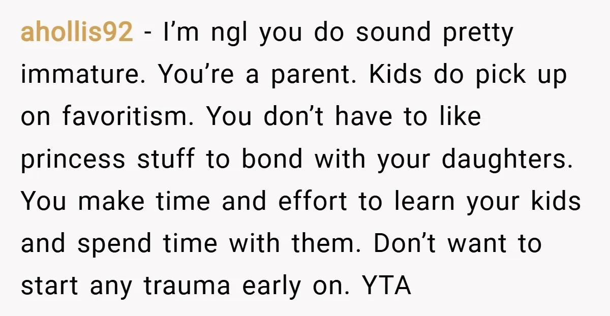ahollis92 − I’m ngl you do sound pretty immature. You’re a parent. Kids do pick up on favoritism. You don’t have to like princess stuff to bond with your daughters....