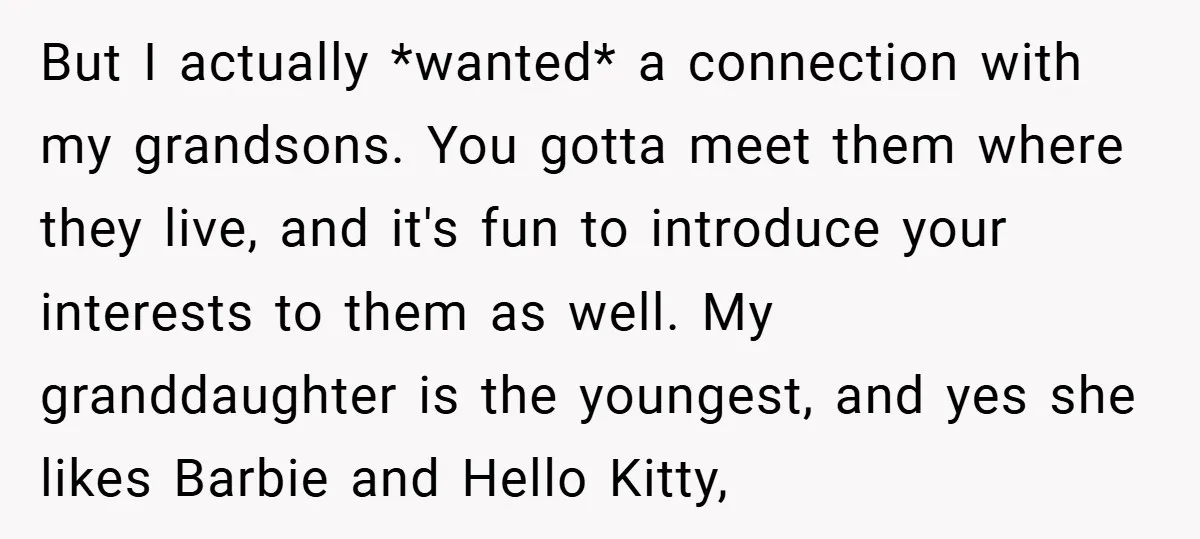 But I actually *wanted* a connection with my grandsons. You gotta meet them where they live, and it's fun to introduce your interests to them as well. My granddaughter is...