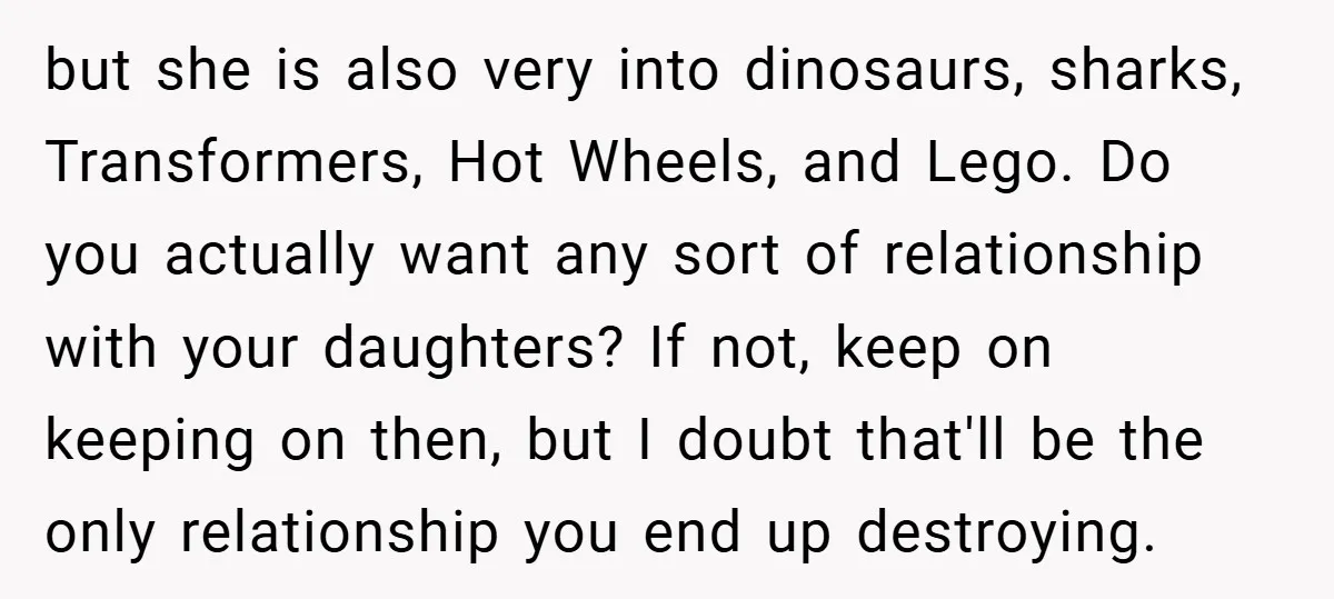 but she is also very into dinosaurs, sharks, Transformers, Hot Wheels, and Lego. Do you actually want any sort of relationship with your daughters? If not, keep on keeping on...