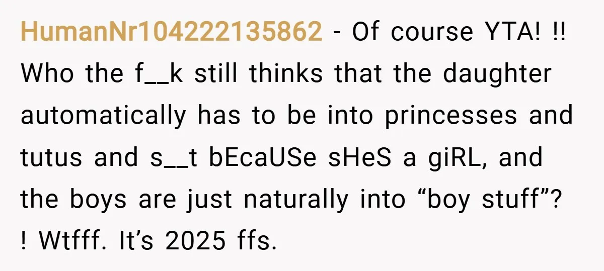 HumanNr104222135862 − Of course YTA! !! Who the f__k still thinks that the daughter automatically has to be into princesses and tutus and s__t bEcaUSe sHeS a giRL, and the...