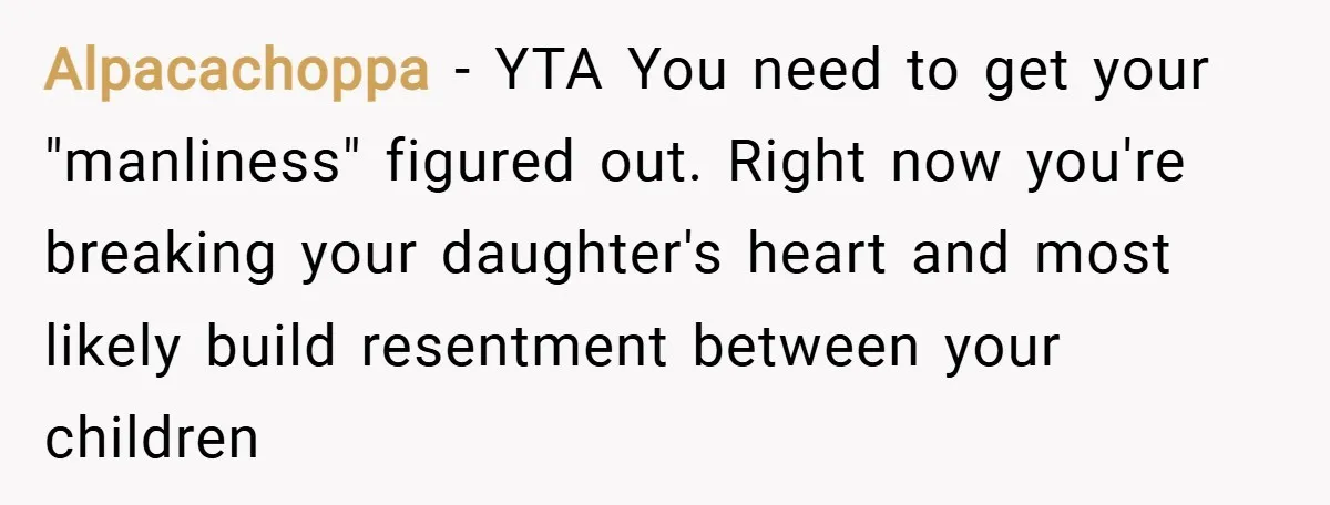 Alpacachoppa − YTA You need to get your "manliness" figured out. Right now you're breaking your daughter's heart and most likely build resentment between your children