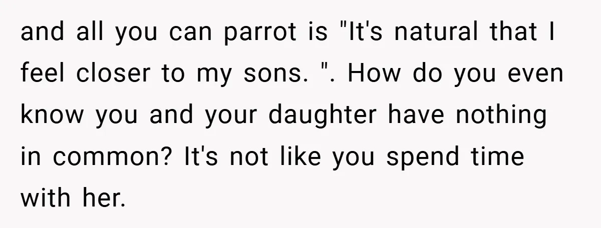 and all you can parrot is "It's natural that I feel closer to my sons. ". How do you even know you and your daughter have nothing in common? It's...