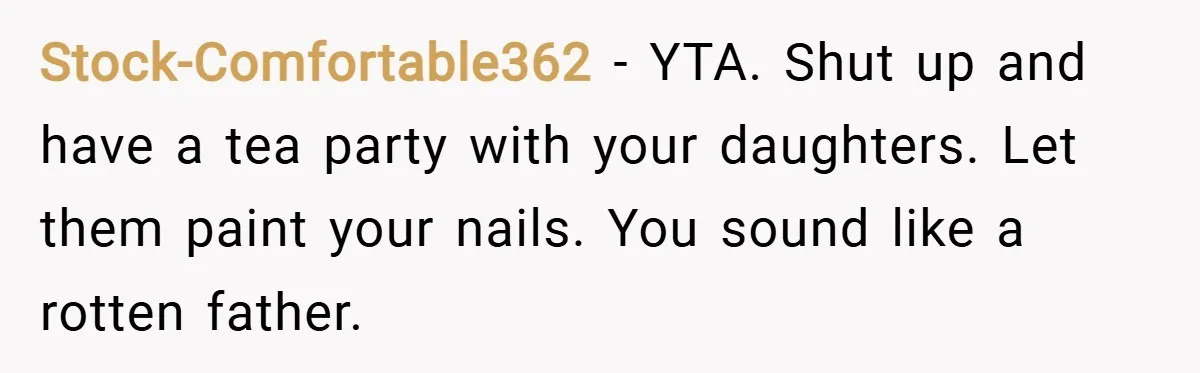 Stock-Comfortable362 − YTA. Shut up and have a tea party with your daughters. Let them paint your nails. You sound like a rotten father.