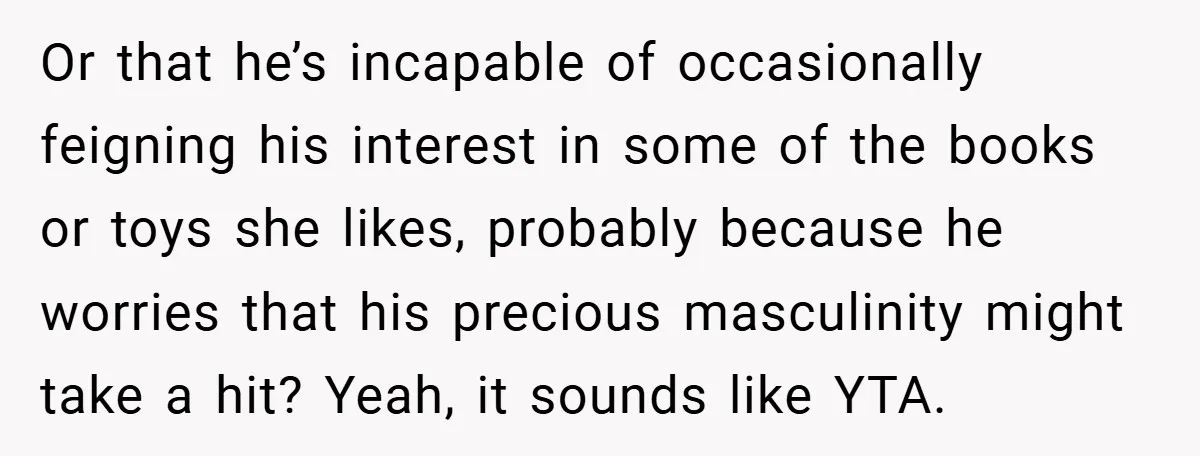 Or that he’s incapable of occasionally feigning his interest in some of the books or toys she likes, probably because he worries that his precious masculinity might take a hit?...