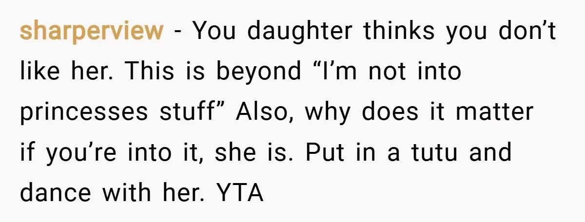 sharperview − You daughter thinks you don’t like her. This is beyond “I’m not into princesses stuff” Also, why does it matter if you’re into it, she is. Put in...