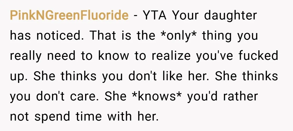 PinkNGreenFluoride − YTA Your daughter has noticed. That is the *only* thing you really need to know to realize you've fucked up. She thinks you don't like her. She thinks...