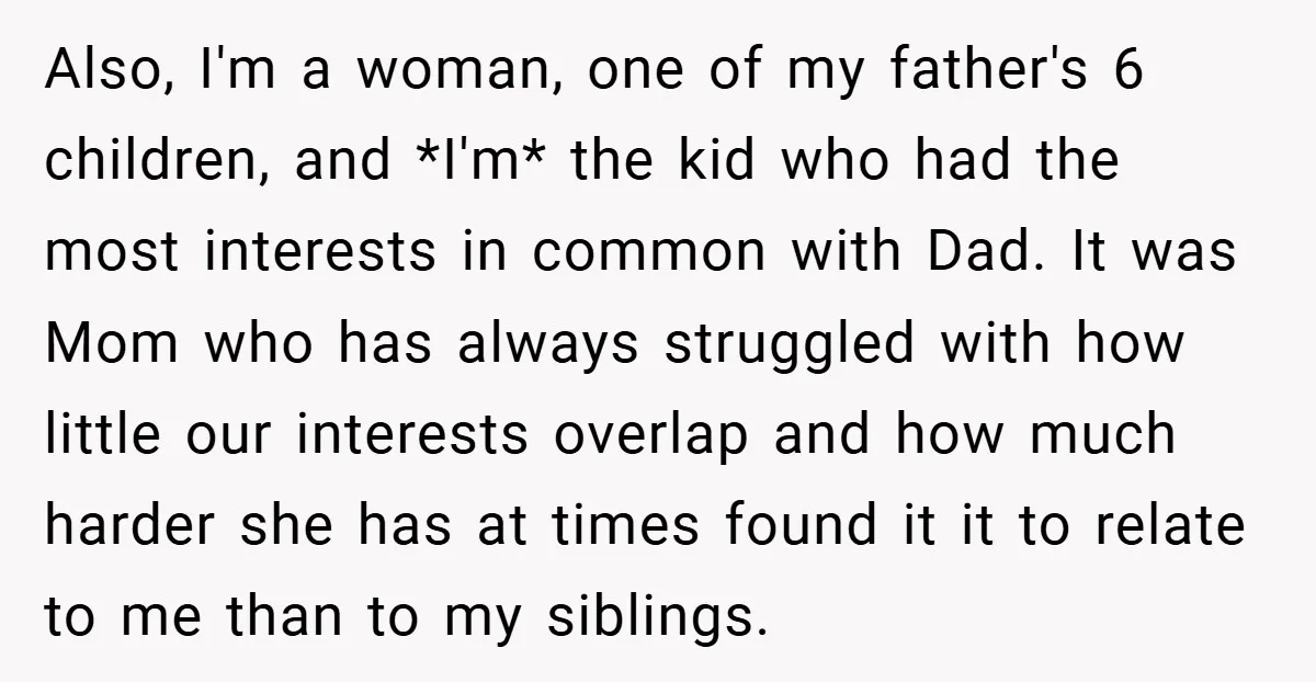 Also, I'm a woman, one of my father's 6 children, and *I'm* the kid who had the most interests in common with Dad. It was Mom who has always struggled...