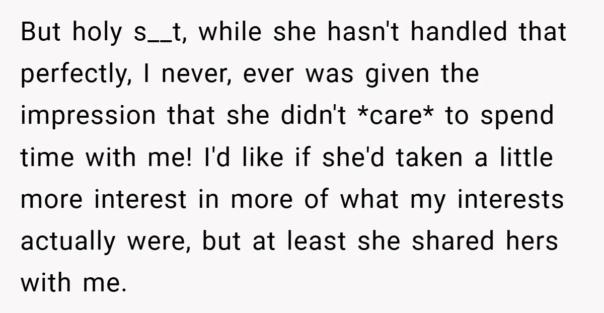 But holy s__t, while she hasn't handled that perfectly, I never, ever was given the impression that she didn't *care* to spend time with me! I'd like if she'd taken...