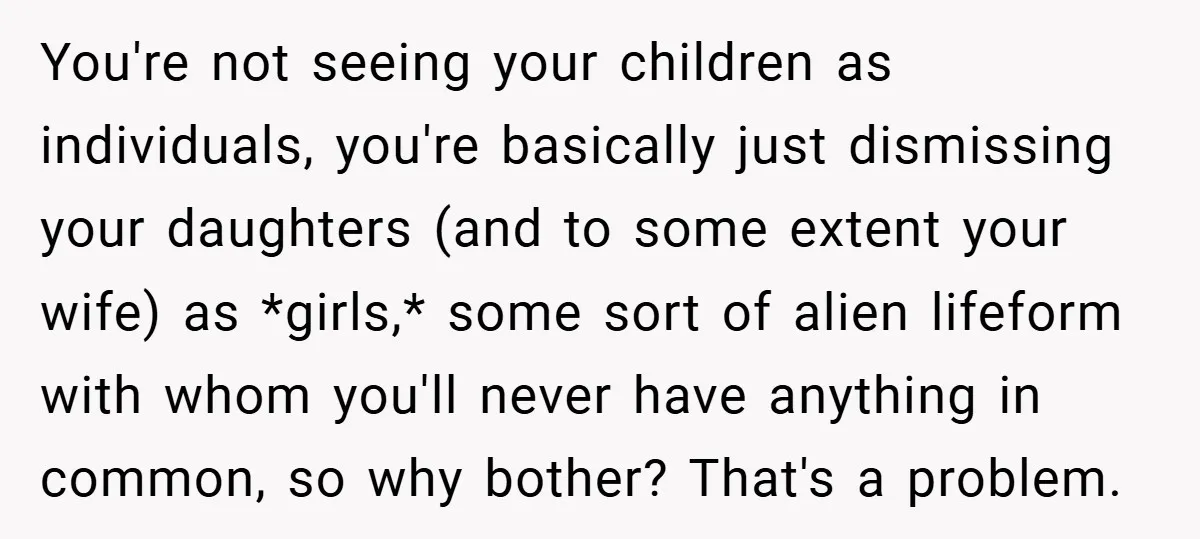 You're not seeing your children as individuals, you're basically just dismissing your daughters (and to some extent your wife) as *girls,* some sort of alien lifeform with whom you'll never...