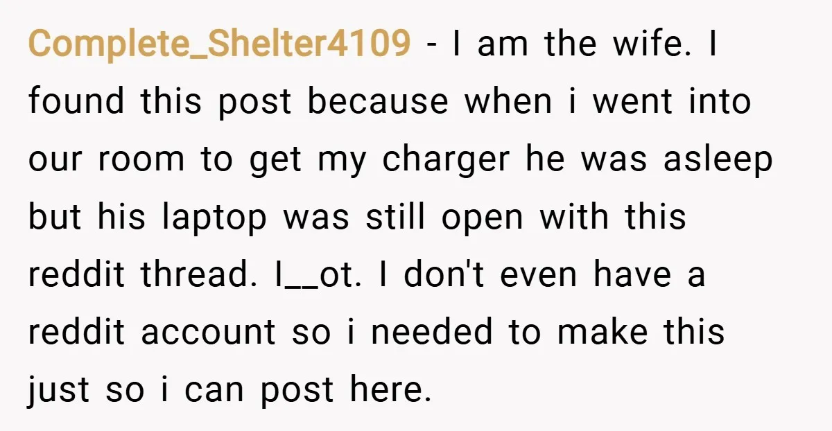 Complete_Shelter4109 − I am the wife. I found this post because when i went into our room to get my charger he was asleep but his laptop was still open...