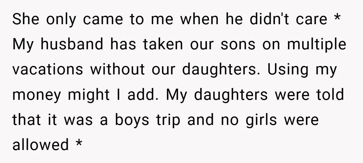 She only came to me when he didn't care * My husband has taken our sons on multiple vacations without our daughters. Using my money might I add. My daughters...