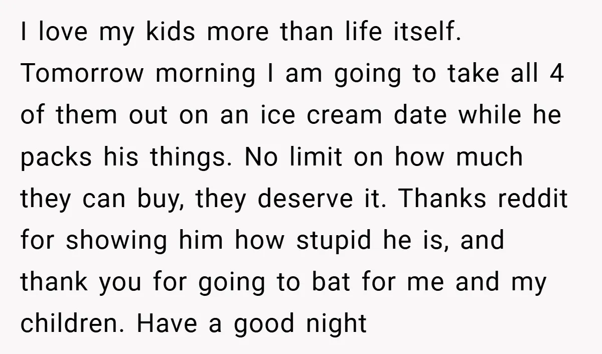 I love my kids more than life itself. Tomorrow morning I am going to take all 4 of them out on an ice cream date while he packs his things....