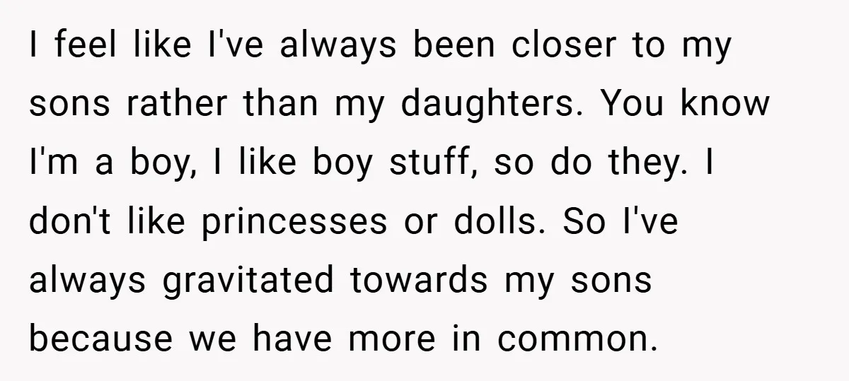 I feel like I've always been closer to my sons rather than my daughters. You know I'm a boy, I like boy stuff, so do they. I don't like princesses...