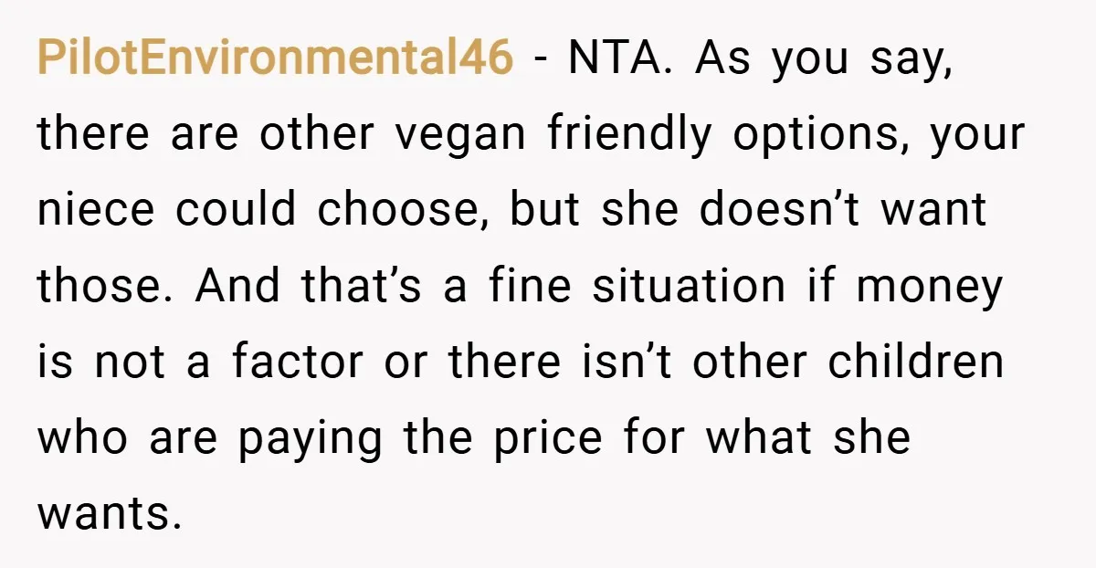 PilotEnvironmental46 − NTA. As you say, there are other vegan friendly options, your niece could choose, but she doesn’t want those. And that’s a fine situation if money is not...