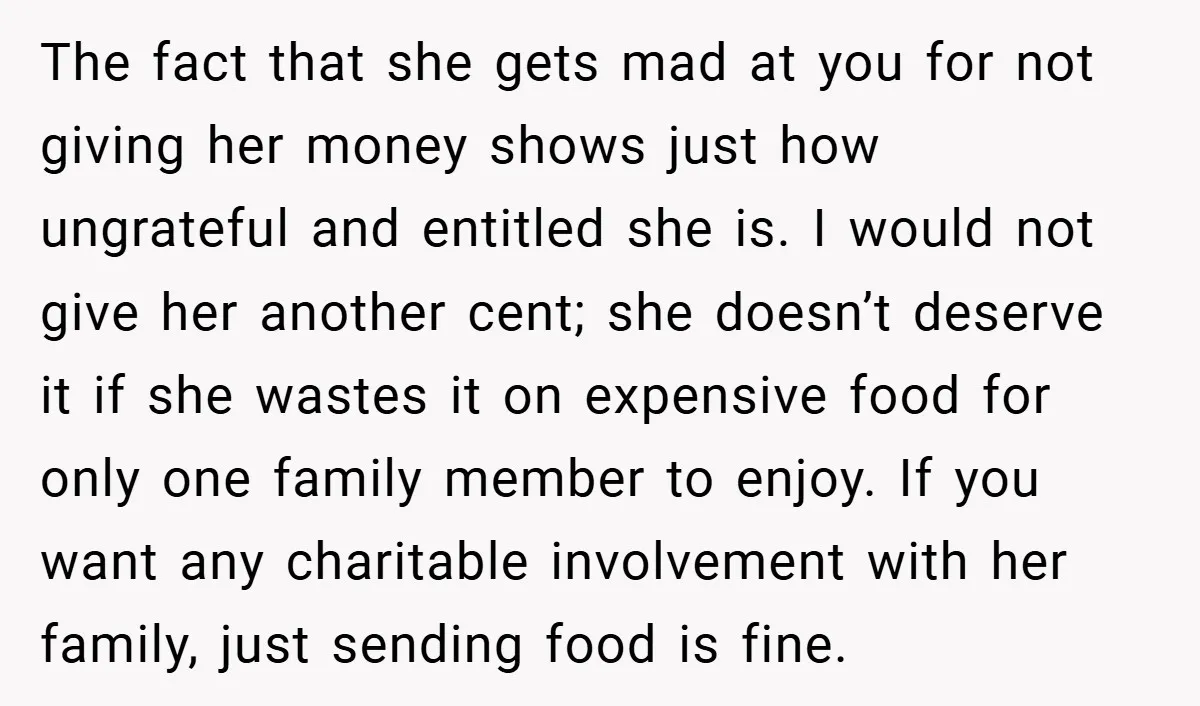 The fact that she gets mad at you for not giving her money shows just how ungrateful and entitled she is. I would not give her another cent; she doesn’t...