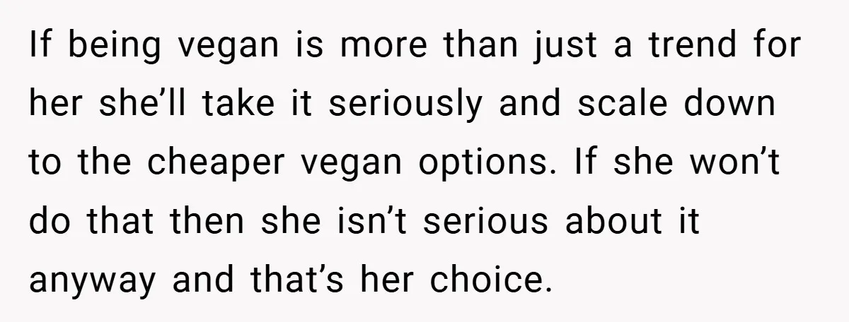If being vegan is more than just a trend for her she’ll take it seriously and scale down to the cheaper vegan options. If she won’t do that then she...