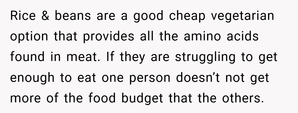 Rice & beans are a good cheap vegetarian option that provides all the amino acids found in meat. If they are struggling to get enough to eat one person doesn’t...