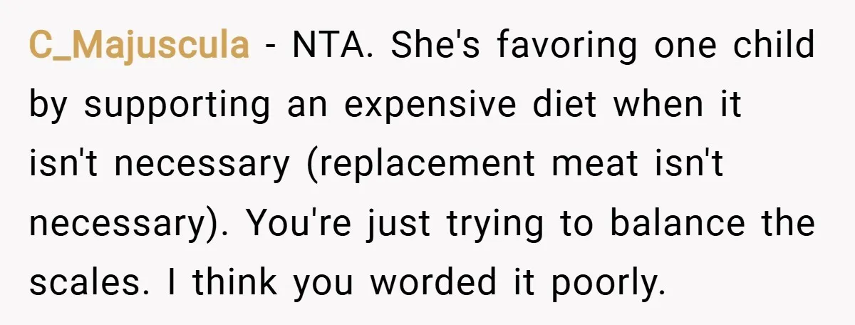 C_Majuscula − NTA. She's favoring one child by supporting an expensive diet when it isn't necessary (replacement meat isn't necessary). You're just trying to balance the scales. I think you...