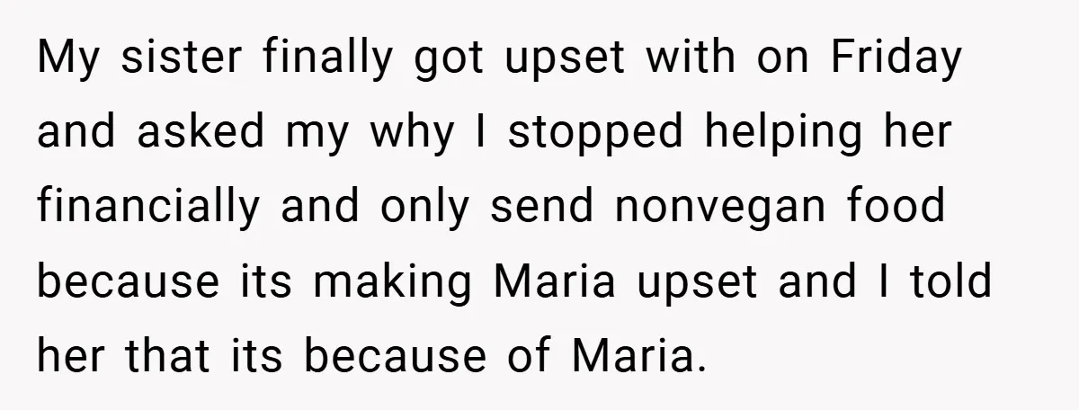 My sister finally got upset with on Friday and asked my why I stopped helping her financially and only send nonvegan food because its making Maria upset and I told...