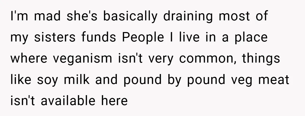 I'm mad she's basically draining most of my sisters funds People I live in a place where veganism isn't very common, things like soy milk and pound by pound veg...