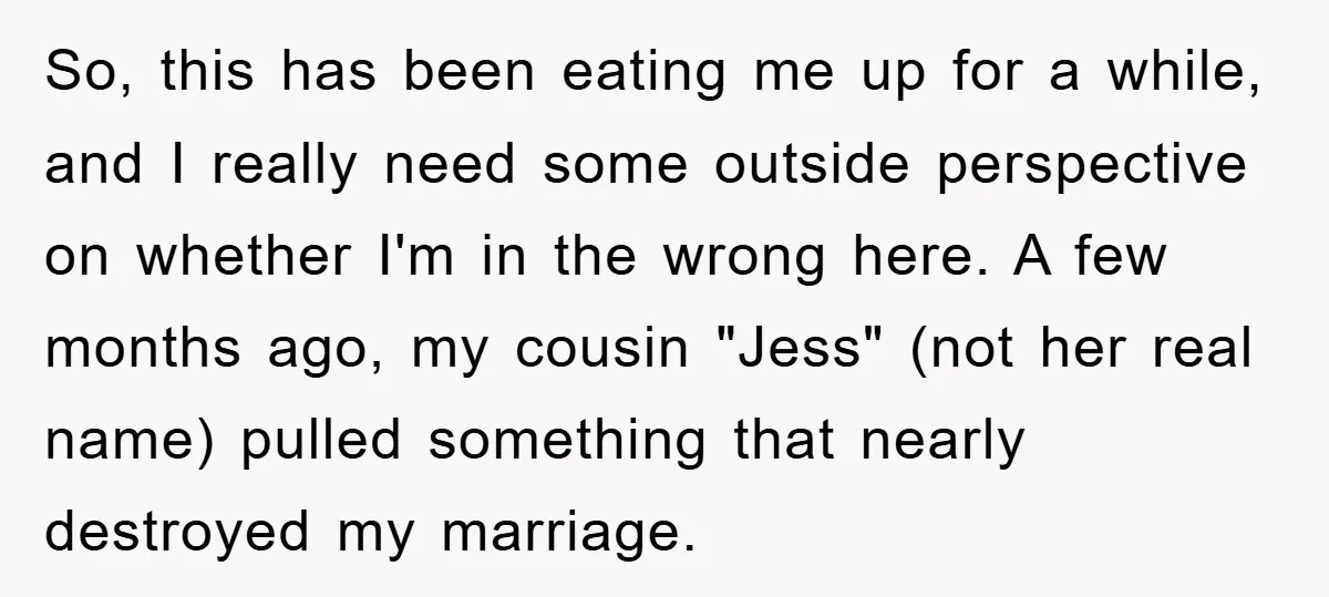 So, this has been eating me up for a while, and I really need some outside perspective on whether I'm in the wrong here. A few months ago, my cousin...