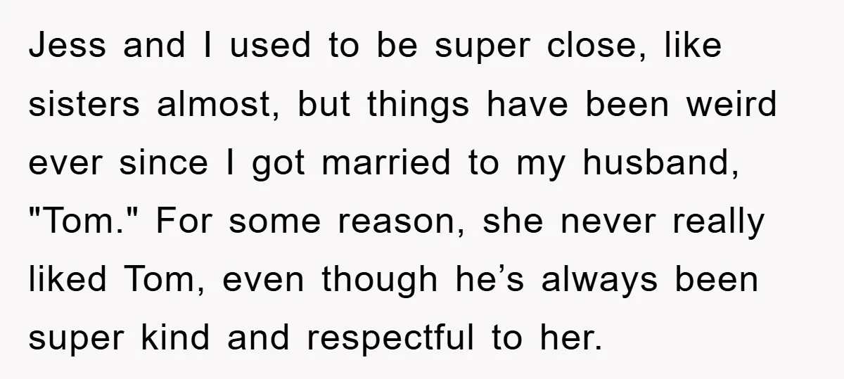 Jess and I used to be super close, like sisters almost, but things have been weird ever since I got married to my husband, "Tom." For some reason, she never...