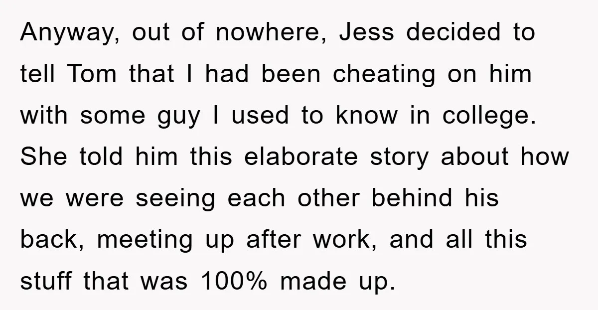 Anyway, out of nowhere, Jess decided to tell Tom that I had been cheating on him with some guy I used to know in college. She told him this elaborate...