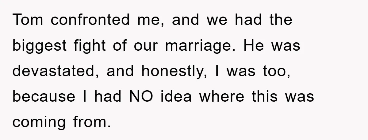Tom confronted me, and we had the biggest fight of our marriage. He was devastated, and honestly, I was too, because I had NO idea where this was coming from.