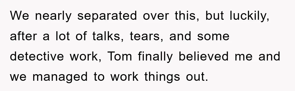 We nearly separated over this, but luckily, after a lot of talks, tears, and some detective work, Tom finally believed me and we managed to work things out.