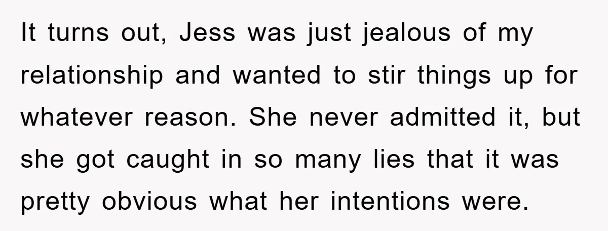 It turns out, Jess was just jealous of my relationship and wanted to stir things up for whatever reason. She never admitted it, but she got caught in so many...