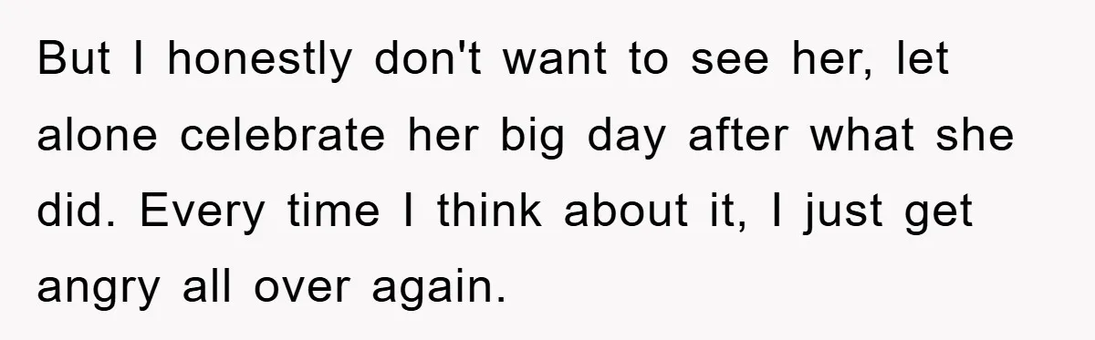 But I honestly don't want to see her, let alone celebrate her big day after what she did. Every time I think about it, I just get angry all over...