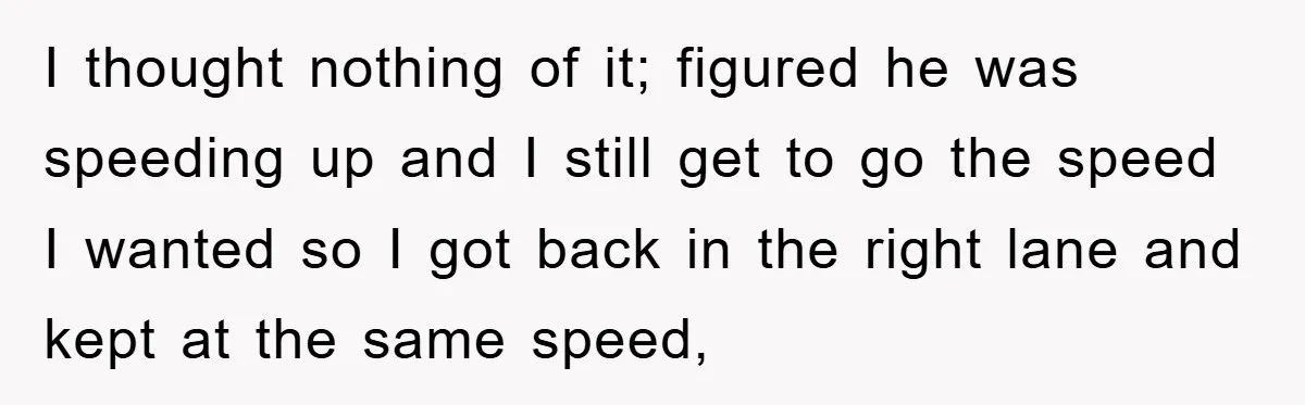 I thought nothing of it; figured he was speeding up and I still get to go the speed I wanted so I got back in the right lane and kept...